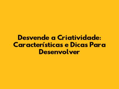 Desvende a Criatividade: Características e Dicas Para Desenvolver