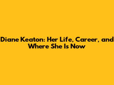 Diane Keaton: Her Life, Career, and Where She Is Now