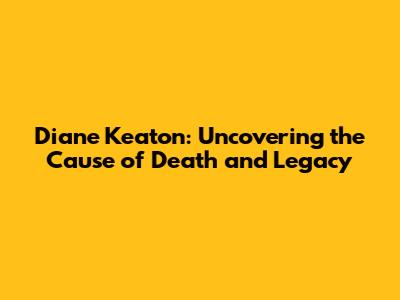 Diane Keaton: Uncovering the Cause of Death and Legacy