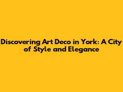 Discovering Art Deco in York: A City of Style and Elegance