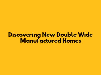 Discovering New Double Wide Manufactured Homes
