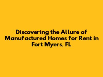 Discovering the Allure of Manufactured Homes for Rent in Fort Myers, FL