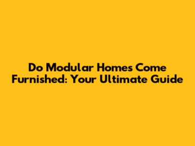 Do Modular Homes Come Furnished: Your Ultimate Guide