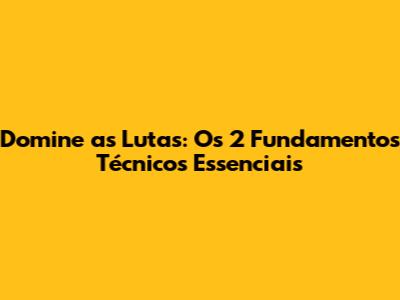 Domine as Lutas: Os 2 Fundamentos Técnicos Essenciais