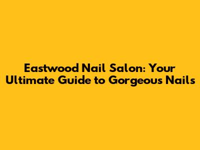 Eastwood Nail Salon: Your Ultimate Guide to Gorgeous Nails