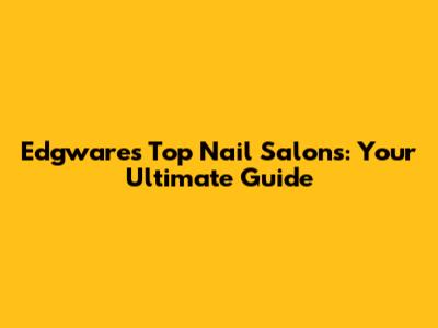 Edgware's Top Nail Salons: Your Ultimate Guide
