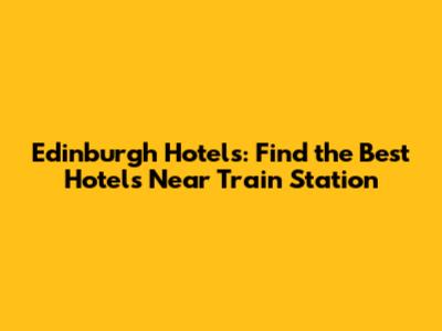 Edinburgh Hotels: Find the Best Hotels Near Train Station