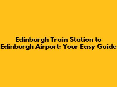 Edinburgh Train Station to Edinburgh Airport: Your Easy Guide