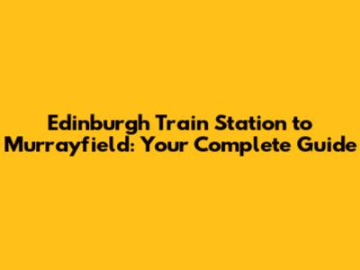 Edinburgh Train Station to Murrayfield: Your Complete Guide