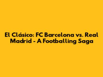 El Clásico: FC Barcelona vs. Real Madrid - A Footballing Saga