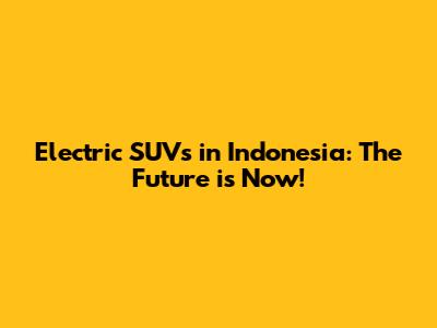 Electric SUVs in Indonesia: The Future is Now!