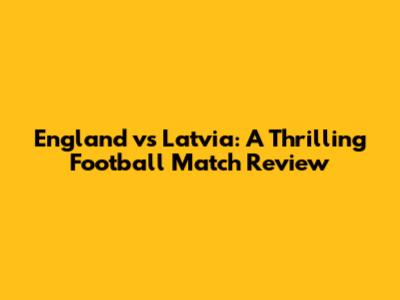 England vs Latvia: A Thrilling Football Match Review