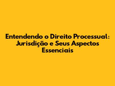 Entendendo o Direito Processual: Jurisdição e Seus Aspectos Essenciais