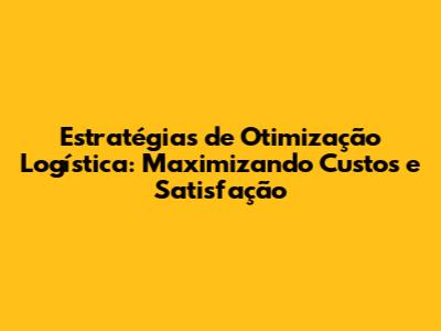 Estratégias de Otimização Logística: Maximizando Custos e Satisfação