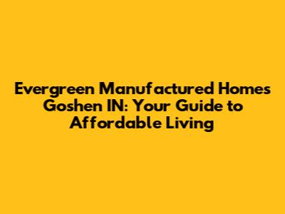 Evergreen Manufactured Homes Goshen IN: Your Guide to Affordable Living