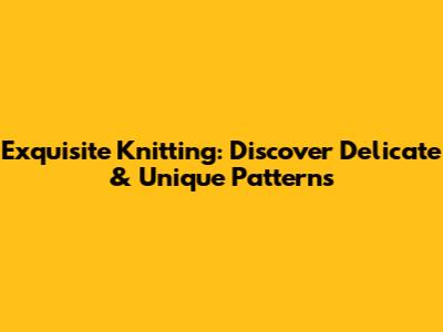 Exquisite Knitting: Discover Delicate & Unique Patterns