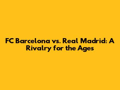 FC Barcelona vs. Real Madrid: A Rivalry for the Ages