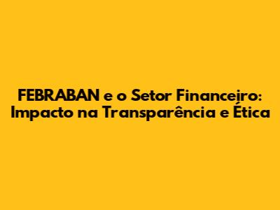 FEBRABAN e o Setor Financeiro: Impacto na Transparência e Ética