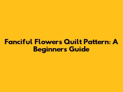 Fanciful Flowers Quilt Pattern: A Beginner's Guide