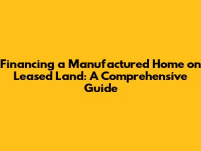Financing a Manufactured Home on Leased Land: A Comprehensive Guide