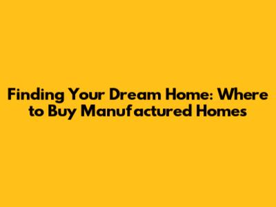 Finding Your Dream Home: Where to Buy Manufactured Homes