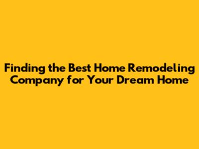 Finding the Best Home Remodeling Company for Your Dream Home