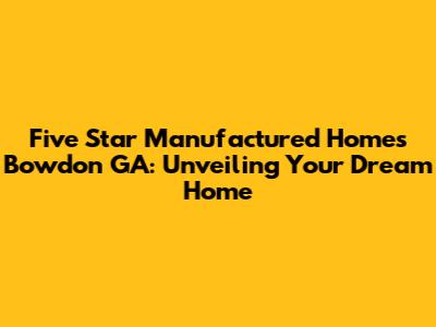 Five Star Manufactured Homes Bowdon GA: Unveiling Your Dream Home