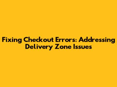 Fixing Checkout Errors: Addressing Delivery Zone Issues