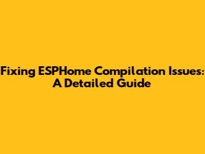 Fixing ESPHome Compilation Issues: A Detailed Guide