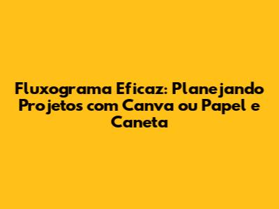 Fluxograma Eficaz: Planejando Projetos com Canva ou Papel e Caneta