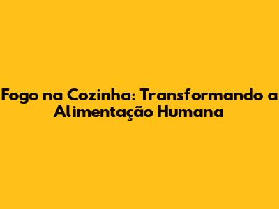 Fogo na Cozinha: Transformando a Alimentação Humana