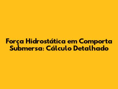 Força Hidrostática em Comporta Submersa: Cálculo Detalhado