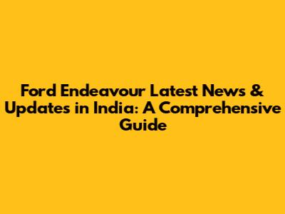 Ford Endeavour Latest News & Updates in India: A Comprehensive Guide