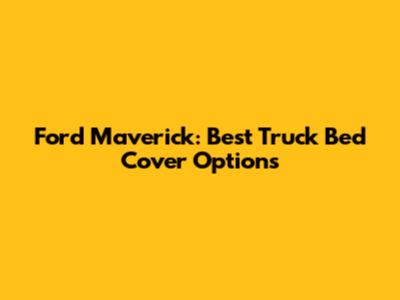 Ford Maverick: Best Truck Bed Cover Options