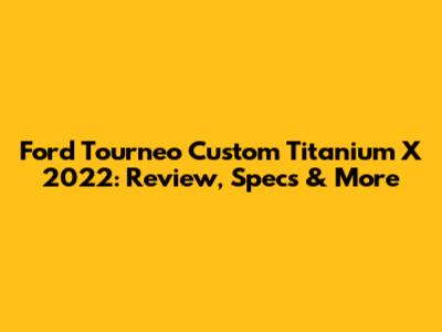 Ford Tourneo Custom Titanium X 2022: Review, Specs & More
