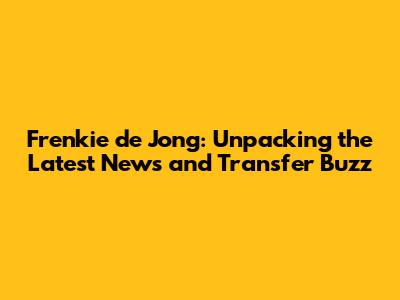 Frenkie de Jong: Unpacking the Latest News and Transfer Buzz