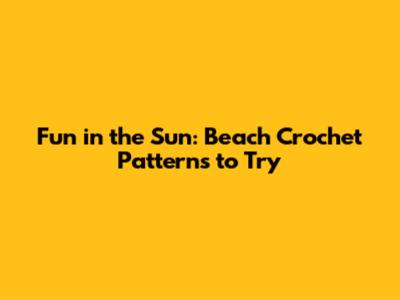 Fun in the Sun: Beach Crochet Patterns to Try