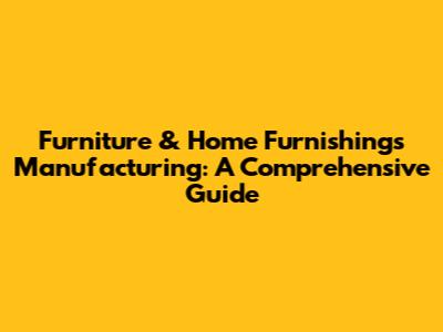 Furniture & Home Furnishings Manufacturing: A Comprehensive Guide