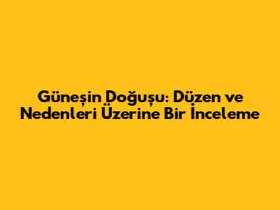 Güneş'in Doğuşu: Düzen ve Nedenleri Üzerine Bir İnceleme
