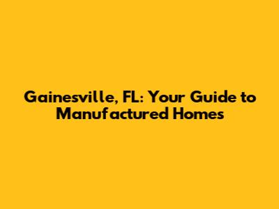 Gainesville, FL: Your Guide to Manufactured Homes
