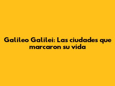 Galileo Galilei: Las ciudades que marcaron su vida