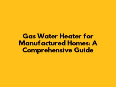 Gas Water Heater for Manufactured Homes: A Comprehensive Guide