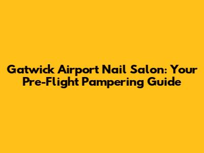 Gatwick Airport Nail Salon: Your Pre-Flight Pampering Guide