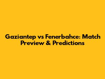 Gaziantep vs Fenerbahce: Match Preview & Predictions