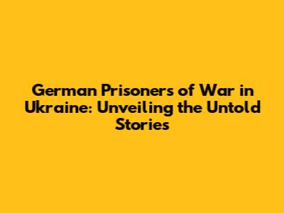 German Prisoners of War in Ukraine: Unveiling the Untold Stories