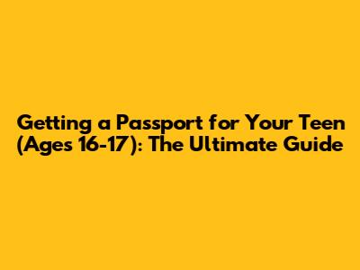Getting a Passport for Your Teen (Ages 16-17): The Ultimate Guide