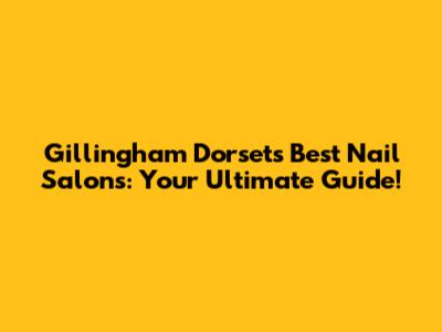 Gillingham Dorset's Best Nail Salons: Your Ultimate Guide!
