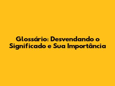 Glossário: Desvendando o Significado e Sua Importância