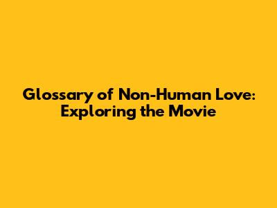 Glossary of Non-Human Love: Exploring the Movie