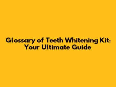 Glossary of Teeth Whitening Kit: Your Ultimate Guide